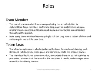 Roles
Team Member
• The role of team member focuses on producing the actual solution for
stakeholders. Team members perform testing, analysis, architecture, design ,
programming , planning, estimation and many more activities as appropriate
throughout the project.
• Note every team member has every single skill but they have a subset of them and
strive to gain more skills over time.
Team Lead
• Team lead an agile coach who helps keeps the team focused on delivering work
items and fulfilling its iteration goals and commitments to the product owner.
• The team lead facilitates communication, empowers the team to self optimize its
processes , ensures that the team has the resources it needs, and manages issue
resolution in a timely manner.
CAID, National Informatics Center 7
 