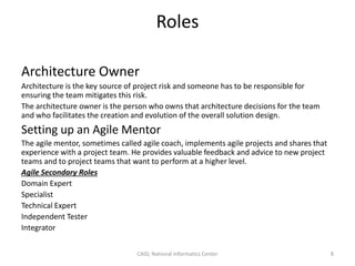 Roles
Architecture Owner
Architecture is the key source of project risk and someone has to be responsible for
ensuring the team mitigates this risk.
The architecture owner is the person who owns that architecture decisions for the team
and who facilitates the creation and evolution of the overall solution design.
Setting up an Agile Mentor
The agile mentor, sometimes called agile coach, implements agile projects and shares that
experience with a project team. He provides valuable feedback and advice to new project
teams and to project teams that want to perform at a higher level.
Agile Secondary Roles
Domain Expert
Specialist
Technical Expert
Independent Tester
Integrator
CAID, National Informatics Center 8
 