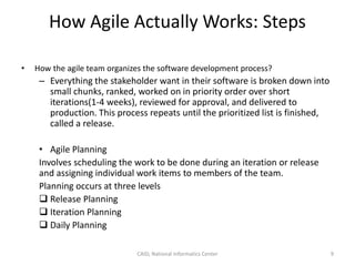 How Agile Actually Works: Steps
• How the agile team organizes the software development process?
– Everything the stakeholder want in their software is broken down into
small chunks, ranked, worked on in priority order over short
iterations(1-4 weeks), reviewed for approval, and delivered to
production. This process repeats until the prioritized list is finished,
called a release.
• Agile Planning
Involves scheduling the work to be done during an iteration or release
and assigning individual work items to members of the team.
Planning occurs at three levels
 Release Planning
 Iteration Planning
 Daily Planning
CAID, National Informatics Center 9
 