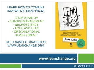 LEARN HOW TO COMBINE
INNOVATIVE IDEAS FROM:!
!
- LEAN STARTUP 
- CHANGE MANAGEMENT 
- NEUROSCIENCE 
- AGILE AND LEAN 
- ORGANIZATIONAL
DEVELOPMENT!
!
GET A SAMPLE CHAPTER AT
WWW.LEANCHANGE.ORG
www.leanchange.org
@JASONLITTLE
 