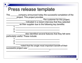 Slides copyright 2000-2004, Michael W. Cohn
All slides copyright 2003-2005, Mountain Goat Software
Press release template
The _______company announced today the successful completion of the
_________project. This project provides ___________________
_______________________________. The customer for this project,
________________, indicated in a recent interview that they selected
___________ as their supplier due to the following key benefits:
1. ______________________________________
2. ______________________________________
3. ______________________________________
________________ also identified several features that they felt were
particularly useful. These include:
1. ______________________________________
2. ______________________________________
3. ______________________________________
____________ noted that the single most important benefit of their
successful project was “__________________________________
_____________________________________.”
26
 