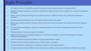 Agile Principles
1. Our highest priority is to satisfy the customer through early and continuous delivery of valuable software.
2. Welcome changing requirements, even late in development. Agile processes harness change for the customer's competitive
advantage.
3. Deliver working software frequently, from a couple of weeks to a couple of months, with a preference to the shorter
timescale.
4. Business people and developers must work together daily throughout the project.
5. Build projects around motivated individuals. Give them the environment and support they need, and trust them to get the
job done.
6. The most efficient and effective method of conveying information to and within a development team is face-to-face
conversation.
7. Working software is the primary measure of progress.
8. Agile processes promote sustainable development. The sponsors, developers, and users should be able to maintain a
constant pace indefinitely.
9. Continuous attention to technical excellence and good design enhances agility.
10. Simplicity--the art of maximizing the amount of work not done--is essential.
11. The best architectures, requirements, and designs emerge from self-organizing teams.
12. At regular intervals, the team reflects on how to become more effective, then tunes and adjusts its behavior accordingly.
 