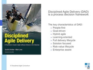 Disciplined Agile Delivery (DAD)
is a process decision framework
The key characteristics of DAD:
 People-first
 Goal-driven
 Hybrid agile
 Learning-oriented
 Full delivery lifecycle
 Solution focused
 Risk-value lifecycle
 Enterprise aware
© Disciplined Agile Consortium
32
 