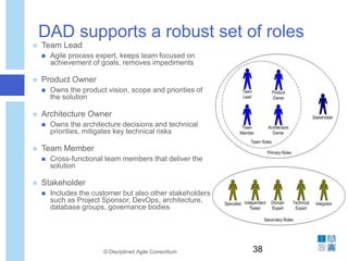 DAD supports a robust set of roles
 Team Lead
 Agile process expert, keeps team focused on
achievement of goals, removes impediments
 Product Owner
 Owns the product vision, scope and priorities of
the solution
 Architecture Owner
 Owns the architecture decisions and technical
priorities, mitigates key technical risks
 Team Member
 Cross-functional team members that deliver the
solution
 Stakeholder
 Includes the customer but also other stakeholders
such as Project Sponsor, DevOps, architecture,
database groups, governance bodies
© Disciplined Agile Consortium 38
 