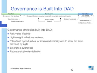 Governance is Built Into DAD
 Governance strategies built into DAD:
 Risk-value lifecycle
 Light-weight milestone reviews
 “Standard” opportunities for increased visibility and to steer the team
provided by agile
 Enterprise awareness
 Robust stakeholder definition
© Disciplined Agile Consortium
40
 