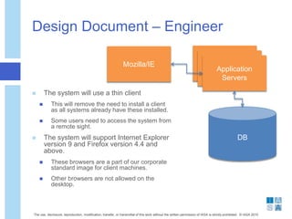 Design Document – Engineer
 The system will use a thin client
 This will remove the need to install a client
as all systems already have these installed.
 Some users need to access the system from
a remote sight.
 The system will support Internet Explorer
version 9 and Firefox version 4.4 and
above.
 These browsers are a part of our corporate
standard image for client machines.
 Other browsers are not allowed on the
desktop.
The use, disclosure, reproduction, modification, transfer, or transmittal of this work without the written permission of IASA is strictly prohibited. © IASA 2010
Mozilla/IE Client
ClientApplication
Servers
DB
 
