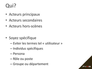 Qui?
• Acteurs principaux
• Acteurs secondaires
• Acteurs hors-scènes
• Soyez spécifique
– Eviter les termes tel « utilisateur »
– Individus spécifiques
– Persona
– Rôle ou poste
– Groupe ou département
 