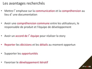 Les avantages recherchés
• Mettre l’emphase sur la communication et la compréhension au
lieu d’une documentation
• Avoir une compréhension commune entre les utilisateurs, le
responsable de produit et l'équipe de développement
• Avoir un accord de l’équipe pour réaliser la story
• Reporter les décisions et les détails au moment opportun
• Supporter les opportunités
• Favoriser le développement itératif
 