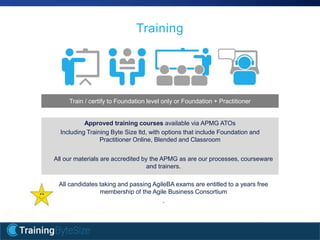 16apmg-international.com
Training
Approved training courses available via APMG ATOs
Including Training Byte Size ltd, with options that include Foundation and
Practitioner Online, Blended and Classroom
All our materials are accredited by the APMG as are our processes, courseware
and trainers.
All candidates taking and passing AgileBA exams are entitled to a years free
membership of the Agile Business Consortium
.
Train / certify to Foundation level only or Foundation + Practitioner
 