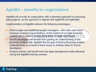 18apmg-international.com
AgileBA – benefits for organizations
Informs Agile and traditional project managers – who often also have
business analysis responsibilities, of the content of an Agile business
analyst role in addition to educating them on Agile techniques.
Scrum developers will benefit from gaining an understanding of the
Business Analyst role. AgileBA fills the gap of lacking Business Analyst
understanding as a result of there being no defined roles for Scrum
developers.
Product Owners will benefit from the Agile development skills delivered
during the AgileBA training courses.
AgileBA will provide an organization with a standard approach to executing
agile projects, as the approach is aligned with AgilePM and AgilePgM.
Implementation of AgileBA delivers the following advantages:
 