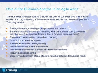 7apmg-international.com
Role of the Business Analyst, in an Agile world
The Business Analyst’s role is to study the overall business and information
needs of an organization, in order to facilitate solutions to business problems.
This may involve:
Strategic analysis, modelling strategic themes and drivers
Business capability modelling – modelling what the business does (conceptual
activity models), as opposed to how it does it (physical process models)
Process and value stream (value chain) mapping
Skills and competency mapping
Process re-definition / re-engineering
Data definition and events identification
Liaison between different business and technical disciplines
Requirements engineering
Discovery and definition of cost-effective, valuable solutions to business needs
 