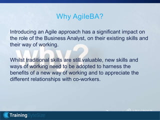 9apmg-international.com
Introducing an Agile approach has a significant impact on
the role of the Business Analyst, on their existing skills and
their way of working.
Whilst traditional skills are still valuable, new skills and
ways of working need to be adopted to harness the
benefits of a new way of working and to appreciate the
different relationships with co-workers.
Why AgileBA?
 