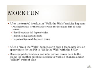  After the team(s) breakout a “Walk the Walls” activity happens
 An opportunity for the teams to walk the room and talk to other
teams.
 Identifies potential dependencies
 Identifies duplicated efforts
 Helps to align work between teams
 After a “Walk the Walls” happens or if only 1 team, now it is an
opportunity for the PO to “Walk the Wall” with the SH(s).
 Once complete, feedback and information comes back to the
teams for another breakout session to work on changes and/or
“solidify” current plan
 