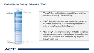 13
Product/Service Backlog: Defines the “What”
• “Theme” Over arching business capability or long lived
business process e.g. Online banking
• “Epic”, Business or architectural goals to be realized by
the system or software. Can span multiple sprints in
order to complete. e.g. Online Payment
• “User Story” Meaningful unit of work that be completed
by a team within a sprint – typically one distinct function.
Should not span more than one sprint. e.g. Payment
through credit card
 