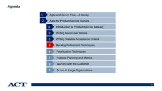 34
Agenda
Agile and Scrum Flow – A Recap
Agile for Product/Service Owners
1
Introduction to Product/Service Backlog
2
Writing Good User Storiesb
Writing Testable Acceptance Criteriac
a
Backlog Refinement Techniquesd
Prioritization Techniquese
Release Planning and Metricsf
Working with the Customerg
Scrum in Large Organizationsh
 