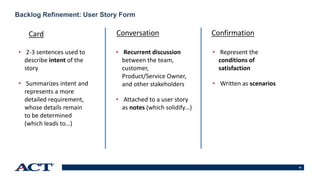 35
Backlog Refinement: User Story Form
• 2-3 sentences used to
describe intent of the
story
• Summarizes intent and
represents a more
detailed requirement,
whose details remain
to be determined
(which leads to…)
• Recurrent discussion
between the team,
customer,
Product/Service Owner,
and other stakeholders
• Attached to a user story
as notes (which solidify…)
• Represent the
conditions of
satisfaction
• Written as scenarios
Card Conversation Confirmation
 