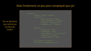 {
"monkey": {
"name": "chaos monkey",
"target": {
"application": "XYZ",
"environnement": "PREP1",
"techno": "webServer",
"nodePattern": "order"
},
"delay": {
"minDelay": "0m",
"maxDelay": "7d",
"workedTime": "0-24|1234567",
"restart": "true",
"restartTime": "10m"
},
"killStyle": "brutal",
"mailTo": "toto@devoxx.fr"
}
}
Mais finalement un peu plus compliqué que ça!
On ne déchaine
pas comme ça
les feux de
l’enfer!
 