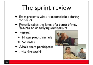 The sprint review
     • Team presents what it accomplished during
       the sprint
     • Typically or underlying architecture of new
       features
                 takes the form of a demo

     • Informal
      • 2-hour prep time rule
      • No slides
     • Whole team participates
     • Invite the world
32
 