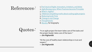 Quotes:
1.The Future of Agile: Innovators, Imitators, and Idiots
2. Agile Bureaucracy:When Practices become Principles
3.What is Agility?
4. [Webinar] Dispelling myths about scaling agile projects
5. Reducing CycleTime
6. Change is not Change
7.Thoughtworks
8. Revolvy for biography
14
References:
“In an agile project the team takes care of the tasks and
the project leader takes care of the team.”
― Jim Highsmith
“At the core of healthy team relationships is trust and
respect.”
― Jim Highsmith
 