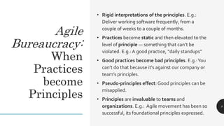 Agile
Bureaucracy:
When
Practices
become
Principles
• Rigid interpretations of the principles. E.g.:
Deliver working software frequently, from a
couple of weeks to a couple of months.
• Practices become static and then elevated to the
level of principle — something that can’t be
violated. E.g.: A good practice, “daily standups”
• Good practices become bad principles. E.g.:You
can’t do that because it’s against our company or
team’s principles.
• Pseudo-principles effect: Good principles can be
misapplied.
• Principles are invaluable to teams and
organizations. E.g.: Agile movement has been so
successful, its foundational principles expressed.
9
 