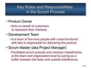 17–12
Key Roles and ResponsibilitiesKey Roles and Responsibilities
in the Scrum Processin the Scrum Process
Key Roles and ResponsibilitiesKey Roles and Responsibilities
in the Scrum Processin the Scrum Process
• Product Owner
–Acts on behalf of customers
to represent their interests.
• Development Team
–Is a team of five-nine people with cross-functional
skill sets is responsible for delivering the product.
• Scrum Master (aka Project Manager)
–Facilitates scrum process and resolves impediments
at the team and organization level by acting as a
buffer between the team and outside interference.
 