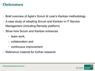 Outcomes
• Brief overview of Agile’s Scrum & Lean’s Kanban methodology
• A case study of adopting Scrum and Kanban in IT Service
Management (including Remedy platform)
• Show how Scrum and Kanban enhances
• team work,
• collaboration and

• continuous improvement
• Reference material for further research

Suncorp Business Services

 