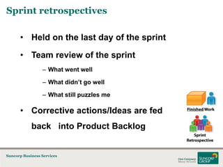 Sprint retrospectives
• Held on the last day of the sprint
• Team review of the sprint
– What went well
– What didn’t go well
– What still puzzles me

• Corrective actions/Ideas are fed
back into Product Backlog

Suncorp Business Services

 