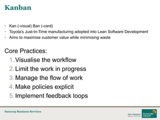 Kanban
• Kan (-visual) Ban (-card)
• Toyota’s Just-In-Time manufacturing adopted into Lean Software Development
• Aims to maximise customer value while minimising waste

Core Practices:
1. Visualise the workflow
2. Limit the work in progress
3. Manage the flow of work
4. Make policies explicit
5. Implement feedback loops
Suncorp Business Services

 