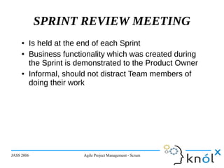 JASS 2006 Agile Project Management - Scrum 28
SPRINT REVIEW MEETING
● Is held at the end of each Sprint
● Business functionality which was created during
the Sprint is demonstrated to the Product Owner
● Informal, should not distract Team members of
doing their work
 