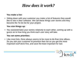 How does it work?
You make a list:
● Sitting down with your customer you make a list of features they would
like to see in their software. We call these things user stories and they
become the To Do list for your project.
You size things up:
● You size(estimate) your stories relatively to each other, coming up with a
guess as to how long you think each user story will take.
You set some priorities:
● Like most lists, there always seems to be more to do than time allows.
So you ask your customer to prioritize their list so you get the most
important stuff done first, and save the least important for last.
 