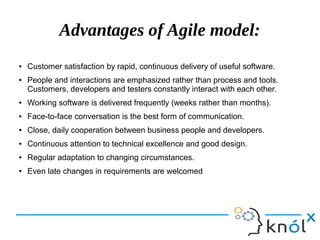 Advantages of Agile model:
● Customer satisfaction by rapid, continuous delivery of useful software.
● People and interactions are emphasized rather than process and tools.
Customers, developers and testers constantly interact with each other.
● Working software is delivered frequently (weeks rather than months).
● Face-to-face conversation is the best form of communication.
● Close, daily cooperation between business people and developers.
● Continuous attention to technical excellence and good design.
● Regular adaptation to changing circumstances.
● Even late changes in requirements are welcomed
 