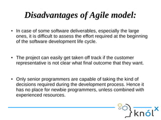 Disadvantages of Agile model:
● In case of some software deliverables, especially the large
ones, it is difficult to assess the effort required at the beginning
of the software development life cycle.
● The project can easily get taken off track if the customer
representative is not clear what final outcome that they want.
● Only senior programmers are capable of taking the kind of
decisions required during the development process. Hence it
has no place for newbie programmers, unless combined with
experienced resources.
 