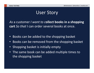 AGILE TESTING @fadistephan | @excellaco | excella.com
As a customer I want to collect books in a shopping
cart So that I can order several books at once.
• Books can be added to the shopping basket
• Books can be removed from the shopping basket
• Shopping basket is initially empty
• The same book can be added multiple times to
the shopping basket
User Story
 