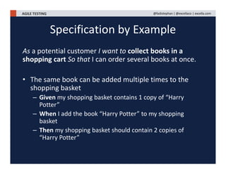 AGILE TESTING @fadistephan | @excellaco | excella.com
As a potential customer I want to collect books in a
shopping cart So that I can order several books at once.
• The same book can be added multiple times to the
shopping basket
– Given my shopping basket contains 1 copy of “Harry
Potter”
– When I add the book “Harry Potter” to my shopping
basket
– Then my shopping basket should contain 2 copies of
“Harry Potter”
Specification by Example
 