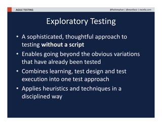 AGILE TESTING @fadistephan | @excellaco | excella.com
Exploratory Testing
• A sophisticated, thoughtful approach to
testing without a script
• Enables going beyond the obvious variations
that have already been tested
• Combines learning, test design and test
execution into one test approach
• Applies heuristics and techniques in a
disciplined way
 