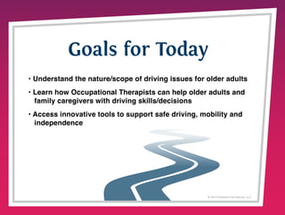 Goals for Today
• Understand the nature/scope of driving issues for older adults
• Learn how Occupational Therapists can help older adults and
family caregivers with driving skills/decisions
• Access innovative tools to support safe driving, mobility and
independence

© 2013 Griswold International, LLC

 