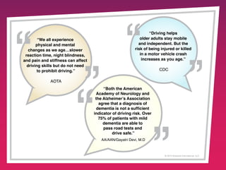 “We all experience
physical and mental
changes as we age…slower
reaction time, night blindness,
and pain and stiffness can affect
driving skills but do not need
to prohibit driving.”

“Driving helps
older adults stay mobile
and independent. But the
risk of being injured or killed
in a motor vehicle crash
increases as you age.”
CDC

AOTA
“Both the American
Academy of Neurology and
the Alzheimer’s Association
agree that a diagnosis of
dementia is not a sufficient
indicator of driving risk. Over
75% of patients with mild
dementia are able to
pass road tests and
drive safe.”
AA/AAN/Gayatri Devi, M.D

© 2013 Griswold International, LLC

 