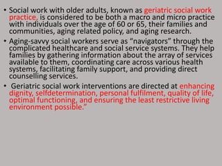 • Social work with older adults, known as geriatric social work
practice, is considered to be both a macro and micro practice
with individuals over the age of 60 or 65, their families and
communities, aging related policy, and aging research.
• Aging-savvy social workers serve as “navigators” through the
complicated healthcare and social service systems. They help
families by gathering information about the array of services
available to them, coordinating care across various health
systems, facilitating family support, and providing direct
counselling services.
• Geriatric social work interventions are directed at enhancing
dignity, selfdetermination, personal fulfilment, quality of life,
optimal functioning, and ensuring the least restrictive living
environment possible.”
 