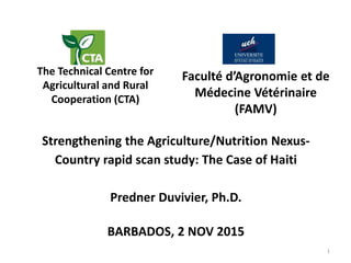 Strengthening the Agriculture/Nutrition Nexus-
Country rapid scan study: The Case of Haiti
Predner Duvivier, Ph.D.
The Technical Centre for
Agricultural and Rural
Cooperation (CTA)
Faculté d’Agronomie et de
Médecine Vétérinaire
(FAMV)
BARBADOS, 2 NOV 2015
1
 