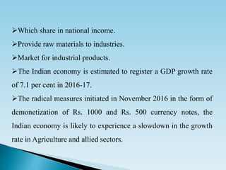 Which share in national income.
Provide raw materials to industries.
Market for industrial products.
The Indian economy is estimated to register a GDP growth rate
of 7.1 per cent in 2016-17.
The radical measures initiated in November 2016 in the form of
demonetization of Rs. 1000 and Rs. 500 currency notes, the
Indian economy is likely to experience a slowdown in the growth
rate in Agriculture and allied sectors.
 