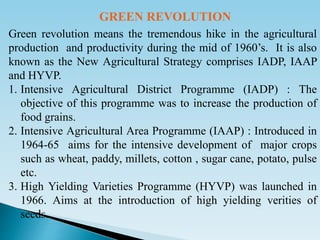 Green revolution means the tremendous hike in the agricultural
production and productivity during the mid of 1960’s. It is also
known as the New Agricultural Strategy comprises IADP, IAAP
and HYVP.
1. Intensive Agricultural District Programme (IADP) : The
objective of this programme was to increase the production of
food grains.
2. Intensive Agricultural Area Programme (IAAP) : Introduced in
1964-65 aims for the intensive development of major crops
such as wheat, paddy, millets, cotton , sugar cane, potato, pulse
etc.
3. High Yielding Varieties Programme (HYVP) was launched in
1966. Aims at the introduction of high yielding verities of
seeds.
GREEN REVOLUTION
 