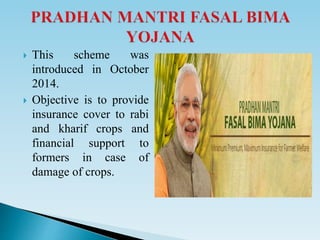  This scheme was
introduced in October
2014.
 Objective is to provide
insurance cover to rabi
and kharif crops and
financial support to
formers in case of
damage of crops.
 