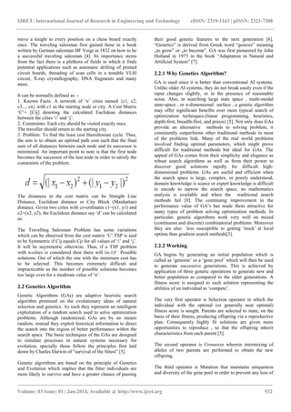 IJRET: International Journal of Research in Engineering and Technology eISSN: 2319-1163 | pISSN: 2321-7308
_______________________________________________________________________________________
Volume: 03 Issue: 01 | Jan-2014, Available @ http://www.ijret.org 532
move a knight to every position on a chess board exactly
once. The traveling salesman first gained fame in a book
written by German salesman BF Voigt in 1832 on how to be
a successful traveling salesman [4]. Its importance stems
from the fact there is a plethora of fields in which it finds
potential applications such as automatic drilling of printed
circuit boards, threading of scan cells in a testable VLSI
circuit, X-ray crystallography, DNA fragments and many
more.
It can be normally defined as :-
1. Known Facts: A network of „n‟ cities named {c1, c2,
c3..., cn} with c1 as the starting node or city. A Cost Matrix
„C‟= [Cij] denoting the calculated Euclidean distances
between the cities „i‟ and „j‟.
2. Constraints: Each city should be visited exactly once.
The traveller should return to the starting city.
3. Problem: To find the least cost Hamiltonian cycle. Thus,
the aim is to obtain an optimal path cost such that the final
sum of all distances between each node and its successor is
minimized. An important point to note is that the first node
becomes the successor of the last node in order to satisfy the
constraints of the problem.
The distances in the cost matrix can be Straight Line
Distance, Euclidean distance or City Block (Manhattan)
distance. Given two cities with co-ordinates c1=(x1, y1) and
c2=(x2, y2), the Euclidean distance say „d‟ can be calculated
as:
The Travelling Salesman Problem has some variations
which can be observed from the cost matrix „C‟.TSP is said
to be Symmetric if Cij equals Cji for all values of „i‟ and „j‟.
It will be asymmetric otherwise. Thus, if a TSP problem
with n-cities is considered then there will (n-1)! Possible
solutions. Out of which the one with the minimum cost has
to be selected. This becomes extremely difficult and
impracticable as the number of possible solutions becomes
too large even for a moderate value of „n‟.
2.2 Genetics Algorithm
Genetic Algorithms (GAs) are adaptive heuristic search
algorithm premised on the evolutionary ideas of natural
selection and genetics. As such they represent an intelligent
exploitation of a random search used to solve optimization
problems. Although randomized, GAs are by no means
random, instead they exploit historical information to direct
the search into the region of better performance within the
search space. The basic techniques of the GAs are designed
to simulate processes in natural systems necessary for
evolution, specially those follow the principles first laid
down by Charles Darwin of "survival of the fittest" [5].
Genetic algorithms are based on the principle of Genetics
and Evolution which implies that the fitter individuals are
more likely to survive and have a greater chance of passing
their good genetic features to the next generation [6].
“Genetics” is derived from Greek word “genesis” meaning
„to grow‟ or „to become‟. GA was first pioneered by John
Holland in 1975 in the book “Adaptation in Natural and
Artificial System” [7].
2.2.1 Why Genetics Algorithm?
GA is used since it is better than conventional AI systems.
Unlike older AI systems, they do not break easily even if the
input changes slightly, or in the presence of reasonable
noise. Also, in searching large state space , multi-modal
state-space , or n-dimensional surface , a genetic algorithm
may offer significant benefits over more typical search of
optimization techniques.(linear programming, heuristics,
depth-first, breadth-first, and praxis) [5]. Not only does GAs
provide an alternative methods to solving problem, it
consistently outperforms other traditional methods in most
of the problems link. Many of the real world problems
involved finding optimal parameters, which might prove
difficult for traditional methods but ideal for GAs. The
appeal of GAs comes from their simplicity and elegance as
robust search algorithms as well as from their power to
discover good solutions rapidly for difficult high-
dimensional problems. GAs are useful and efficient when
the search space is large, complex, or poorly understood,
domain knowledge is scarce or expert knowledge is difficult
to encode to narrow the search space, no mathematics
analysis is available and when the traditional search
methods fail [8]. The continuing improvement in the
performance value of GA‟s has made them attractive for
many types of problem solving optimization methods. In
particular, genetic algorithms work very well on mixed
(continuous and discrete) combinatorial problems. Moreover
they are also less susceptible to getting 'stuck' at local
optima than gradient search methods[3].
2.2.2 Working
GA begins by generating an initial population which is
called as „genome‟ or a „gene pool‟ which will then be used
to generate successive generations. This is achieved by
application of three genetic operations to generate new and
better population as compared to the older generations. A
fitness score is assigned to each solution representing the
abilities of an individual to „compete‟.
The very first operator is Selection operator in which the
individual with the optimal (or generally near optimal)
fitness score is sought. Parents are selected to mate, on the
basis of their fitness, producing offspring via a reproductive
plan. Consequently highly fit solutions are given more
opportunities to reproduce , so that the offspring inherit
characteristics from each parent [5].
The second operator is Crossover wherein intermixing of
alleles of two parents are performed to obtain the new
offspring.
The third operator is Mutation that maintains uniqueness
and diversity of the gene pool in order to prevent any loss of
 