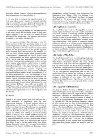 IJRET: International Journal of Research in Engineering and Technology eISSN: 2319-1163 | pISSN: 2321-7308
_______________________________________________________________________________________
Volume: 03 Issue: 01 | Jan-2014, Available @ http://www.ijret.org 535
acceptable solution. However their exist some problems in
their utilisation part which are as follows :-
1. For some kind of problems, the population needs to be
very large and the memory required to store each individual
may be considerable (for e.g:- genetics programming). In
such cases running and application using a single GA is
inefficient, so parallel form of GA is necessary.
2. Sequential GAs may get trapped in a sub-optimal region
of the search space thus becoming unable to find better
quality solutions. PGAs can search in parallel different
subspaces of the search space , thus making it less likely to
be trapped by low quality sub-spaces [11].
As a consequence, multiple efforts are made to make GA
faster, and one of the most promising choice is to use
parallel implementation of GA. So the parallelization of the
Genetics Algorithm is the most significant aspect of the
project and the parallelization of the genetic algorithm
would ultimately reduce the run time of the algorithm. GA
falls into three different classes which includes Global,
Coarse-Grained, Fine-Grained and Hybrid. Global PGAs
use a single population and simply parallelize the evaluation
of the fitness, and then sequentially produce the next
generation. Coarse-grained parallelization involves evolving
many separate subpopulations, called demes, in parallel.
Coarse-grained PGAs often also implement migration,
allowing an individual to move from one deme to another.
Fine-grained parallelization involves assigning one
individual per processor core. This is usually undertaken
with special hardware. Hybrid PGA is the combination of all
the above techniques [12]. Also, the advantages of using
various PGAs facilitates no changes in the traditional GA.
Parallel Genetic Algorithms divide the search space into
many smaller pieces to find the near optimal solution.
During this process the sub-optimal solutions need to avoid
local minima. Different frameworks are available for
parallelization such as Hadoop, Open-cl, Parallel Java, and
C-MPI. Among all these frameworks this project would be
implemented using Hadoop which is the most popular and
flexible one.
4.2 Hadoop
Hadoop is an Apache project being built and used by a
global community of contributors, using the Java*
programming language. It doesn‟t maintain indexes or
relationships; you don‟t need to decide how you want to
analyze your data in advance. It breaks data into manageable
chunks, replicates them, and distributes multiple copies
across all the nodes in a cluster so you can process your data
quickly and reliably later. Hadoop is also use to conduct
analysis of data [12]. It is licensed under the Apache 2.0.
Hadoop is very scalable and has a robust file system which
is designed to handle all the intra-communication between
different nodes in a cluster. It is fault tolerant and recovers
from failure if one of the data nodes suffers from failure.
Hadoop framework consists of two main layers Hadoop
Distributed File System (HDFS) and Execution engine
(MapReduce). Hadoop introduce many components like
MapReduce, Hive, H-base, HDFS, Pig, Chukwa, Avro,
Hive, ZooKeeper etc [12].Yahoo!, has been the largest
contributor to this project, and uses Apache Hadoop
extensively across its businesses. Other contributors and
users include Facebook, LinkedIn, eHarmony, and eBay.
4.2.1 MapReduce Framework
The MapReduce framework was developed by Google. It
enables highly fault-tolerant massively scalable computation
to occur on a network of commodity hardware. MapReduce
has proven successful at allowing computation over
terabytes of data to become routine [12]. MapReduce' is a
framework for processing parallelizable problems across
huge datasets using a large number of computers (nodes),
collectively referred to as a cluster or grid. Computational
processing can occur on data stored either in a files system
(unstructured) or in a database (structured). MapReduce is
an elegant and flexible paradigm which enables to develop
large-scale distributed applications [13].
4.2.2 Outline of MapReduce
The MapReduce model works by splitting large tasks into
smaller tasks. The smaller tasks are executed in parallel. The
Map Reduce framework handles the Intra cluster
communication. Map Reduce has two important steps, the
map and reduce function. The data flows from the mapper to
the Reducers. The parallelism occurs in the mapper phrase.
The data is pre-processed; it‟s converted to key value pairs.
The key value pairs are passed to the map function. The
results from different mappers are combined or merged in
the reducer phase. A reducer takes in a key value pair and
produces a collection of new values [14]. All the
fundamental steps of Genetics Algorithm are carried out in
parallel and the above process is repeated till the optimal
value is reached.
4.3.3 Logical View of MapReduce
The Map and Reduce functions of MapReduce are both
defined with respect to data structured in (key, value) pairs.
Map takes one pair of data with a type in one data domain,
and returns a list of pairs in a different domain: Map(k1,v1)
→ list(k2,v2). The Map function is applied in parallel to
every pair in the input dataset. This produces a list of pairs
for each call. After that, the MapReduce framework collects
all pairs with the same key from all lists and groups them
together, creating one group for Logical view of Map
Reduce: The Map and Reduce functions of MapReduce are
both defined with respect to data structured in (key, value)
pairs. Map takes one pair of data with a type in one data
domain, and returns a list of pairs in a different domain:
Map(k1,v1) → list(k2,v2). The Map function is applied in
parallel to every pair in the input dataset. This produces a
list of pairs for each call. After that, the MapReduce
framework collects all pairs with the same key from all lists
and groups them together, creating one group for each key
[15].
 