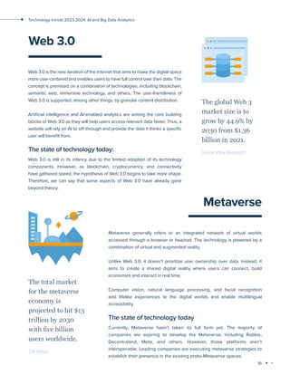 16
Technology trends 2023-2024: AI and Big Data Analytics
Web 3.0
Web 3.0 is the new iteration of the Internet that aims to make the digital space
more user-centered and enables users to have full control over their data. The
concept is premised on a combination of technologies, including blockchain,
semantic web, immersive technology, and others. The user-friendliness of
Web 3.0 is supported, among other things, by granular content distribution.
Artificial intelligence and AI-enabled analytics are among the core building
blocks of Web 3.0 as they will help users access relevant data faster. Thus, a
website will rely on AI to sift through and provide the data it thinks a specific
user will benefit from.
The state of technology today:
Web 3.0 is still in its infancy due to the limited adoption of its technology
components. However, as blockchain, cryptocurrency, and connectivity
have gathered speed, the hypothesis of Web 3.0 begins to take more shape.
Therefore, we can say that some aspects of Web 3.0 have already gone
beyond theory.
The global Web 3
market size is to
grow by 44.9% by
2030 from $1.36
billion in 2021.
Grand View Research
Metaverse
Metaverse generally refers to an integrated network of virtual worlds
accessed through a browser or headset. The technology is powered by a
combination of virtual and augmented reality.
Unlike Web 3.0, it doesn’t prioritize user ownership over data. Instead, it
aims to create a shared digital reality where users can connect, build
economies and interact in real time.
Computer vision, natural language processing, and facial recognition
add lifelike experiences to the digital worlds and enable multilingual
accessibility.
The state of technology today
Currently, Metaverse hasn’t taken its full form yet. The majority of
companies are aspiring to develop the Metaverse, including Roblox,
Decentraland, Meta, and others. However, those platforms aren’t
interoperable. Leading companies are executing metaverse strategies to
establish their presence in the existing proto-Metaverse spaces.
The total market
for the metaverse
economy is
projected to hit $13
trillion by 2030
with five billion
users worldwide.
Citi Group
 