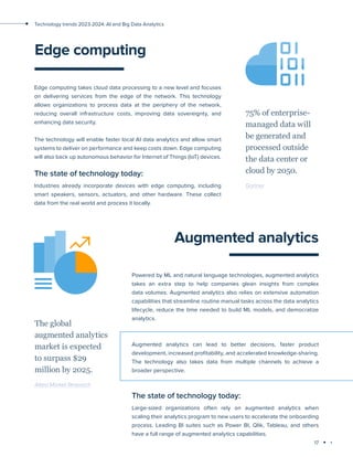 17
Technology trends 2023-2024: AI and Big Data Analytics
Edge computing
Edge computing takes cloud data processing to a new level and focuses
on delivering services from the edge of the network. This technology
allows organizations to process data at the periphery of the network,
reducing overall infrastructure costs, improving data sovereignty, and
enhancing data security.
The technology will enable faster local AI data analytics and allow smart
systems to deliver on performance and keep costs down. Edge computing
will also back up autonomous behavior for Internet of Things (IoT) devices.
The state of technology today:
Industries already incorporate devices with edge computing, including
smart speakers, sensors, actuators, and other hardware. These collect
data from the real world and process it locally.
75% of enterprise-
managed data will
be generated and
processed outside
the data center or
cloud by 2050.
Gartner
Augmented analytics
Powered by ML and natural language technologies, augmented analytics
takes an extra step to help companies glean insights from complex
data volumes. Augmented analytics also relies on extensive automation
capabilities that streamline routine manual tasks across the data analytics
lifecycle, reduce the time needed to build ML models, and democratize
analytics.
Augmented analytics can lead to better decisions, faster product
development, increased profitability, and accelerated knowledge-sharing.
The technology also takes data from multiple channels to achieve a
broader perspective.
The state of technology today:
Large-sized organizations often rely on augmented analytics when
scaling their analytics program to new users to accelerate the onboarding
process. Leading BI suites such as Power BI, Qlik, Tableau, and others
have a full range of augmented analytics capabilities.
The global
augmented analytics
market is expected
to surpass $29
million by 2025.
Allied Market Research
 