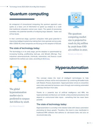 19
Technology trends 2023-2024: AI and Big Data Analytics
Quantum computing
An antagonist of conventional computing, the quantum approach uses
qubits as a basic unit of information to speed up analysis to a scale
that traditional computers cannot ever match. The speed of processing
translates into potential benefits of analyzing large datasets - faster and
at finer levels.
In their commercial stage, quantum computers hold great potential in
improving intelligent systems by making them more granular and accurate.
After COVID-19, a few companies are focusing on the adoption of QCaaS.
The state of technology today:
The technology is in its early stage, yet the adoption is spearheaded by
increasing funding, proliferating start-ups, and QCaaS offerings. Four
industries—pharmaceuticals, chemicals, automotive, and finance—could
implement the earliest use cases, according to McKinsey.
The quantum
computing market
size is projected to
reach $1,765 million
by 2026 from USD
472 million in 2021.
Markets and Markets
Hyperautomation
This concept makes the most of intelligent technologies to help
companies achieve end-to-end automation by combining AI-fuelled tools
with Robotic Process Automation. Hyperautomation strives to streamline
every task executed by business users through ever-evolving automated
pathways that learn from data.
Thanks to a powerful duo of artificial intelligence and RPA, the
hyperautomated architecture can handle undocumented procedures that
depend on unstructured data inputs - something that has never been
possible.
The state of technology today:
Hyperautomation is currently in the ideation state with classic automation
promoting its future growth. Therefore, this trend is now manifested in
traditional RPA software that adheres to rule-based tasks and acts on
structured data only.
The global
hyperautomation
market size is
predicted to surpass
$26 billion by 2028.
Zion Market Research
 