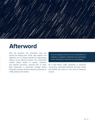23
Technology trends 2023-2024: AI and Big Data Analytics
After the pandemic, the automation craze has
passed the tipping point. Today, data analytics and
algorithms are an industry standard for high-yielding
projects across different verticals. This combination
enables global leaders to predict, automate,
and optimize processes, reducing time to value.
Most importantly, a data-driven strategy fosters
integrated business planning, allowing companies to
swiftly adapt to new realities.
Be it data fabrics, edge computing, or advanced
connectivity, automated workflows and data control
will facilitate your leap to a new level of enterprise
success.
Afterword
As we’re stepping into the new era of automation, AI
readiness is integral to embracing new technology
trends and getting a head start on new initiatives.
 
