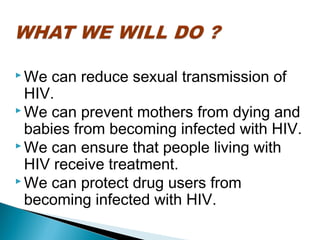  We can reduce sexual transmission of
HIV.
 We can prevent mothers from dying and
babies from becoming infected with HIV.
 We can ensure that people living with
HIV receive treatment.
 We can protect drug users from
becoming infected with HIV.
 