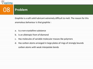 08ProblemGraphite is a soft solid lubricant extremely difficult to melt. The reason for this anomalous behaviour is that graphite :  Is a non-crystalline substance Is an allotropic from of diamond Has molecules of variable molecular masses like polymers Has carbon atoms arranged in large plates of rings of strongly bounds carbon atoms with weak interpolate bonds 